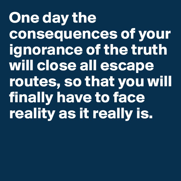 One day the consequences of your ignorance of the truth will close all escape routes, so that you will finally have to face reality as it really is. 


