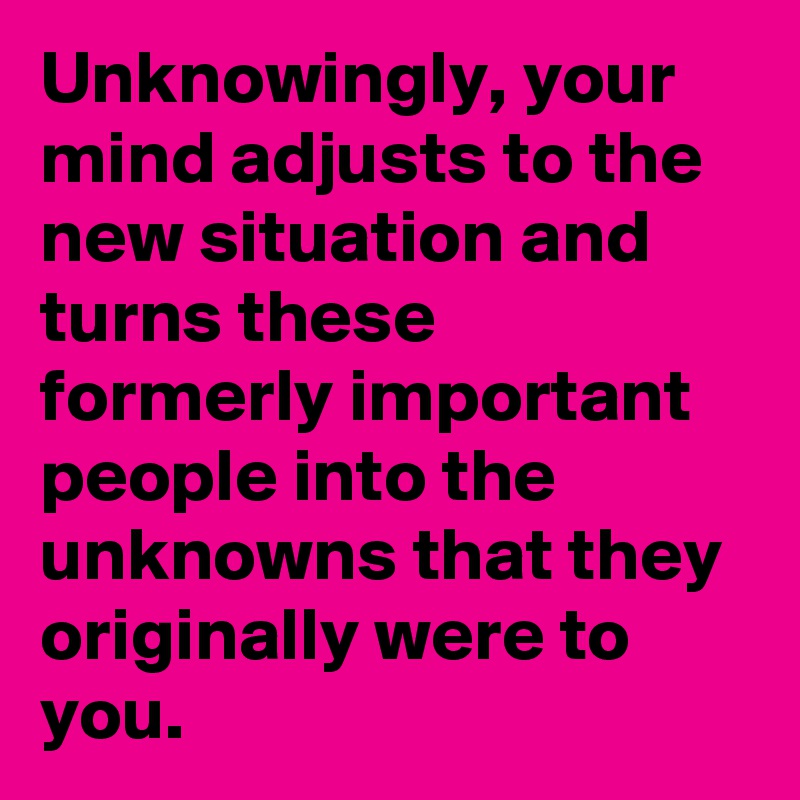 Unknowingly, your mind adjusts to the new situation and turns these formerly important people into the unknowns that they originally were to you. 