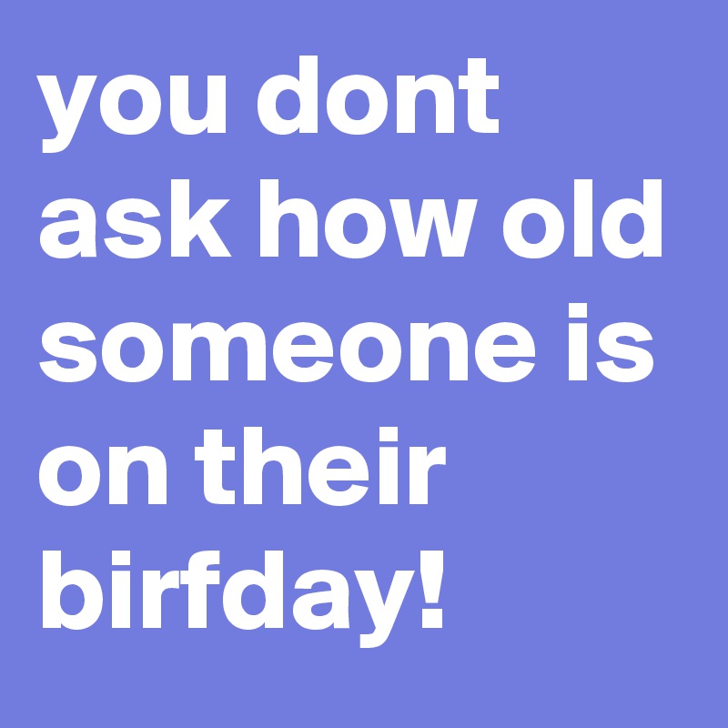 you dont ask how old someone is on their birfday!