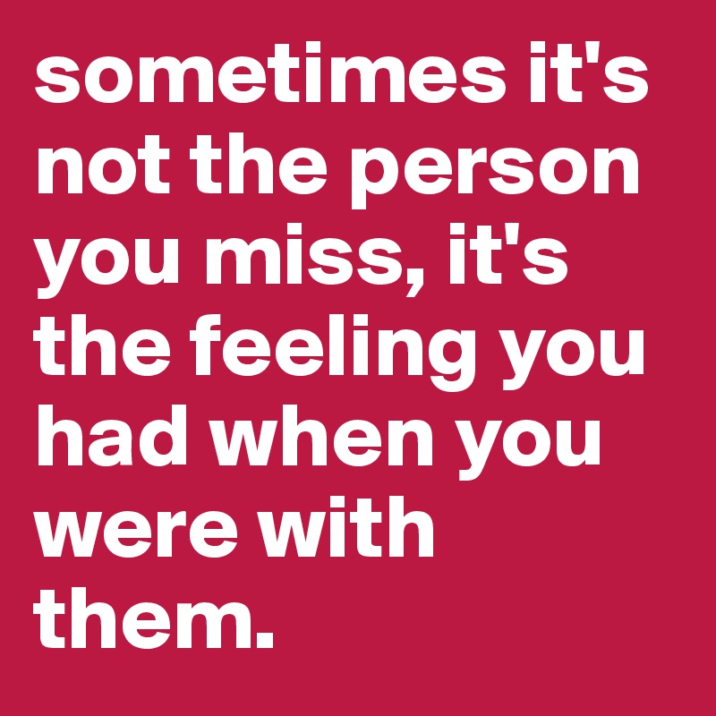 sometimes it's not the person you miss, it's the feeling you had when you were with them.