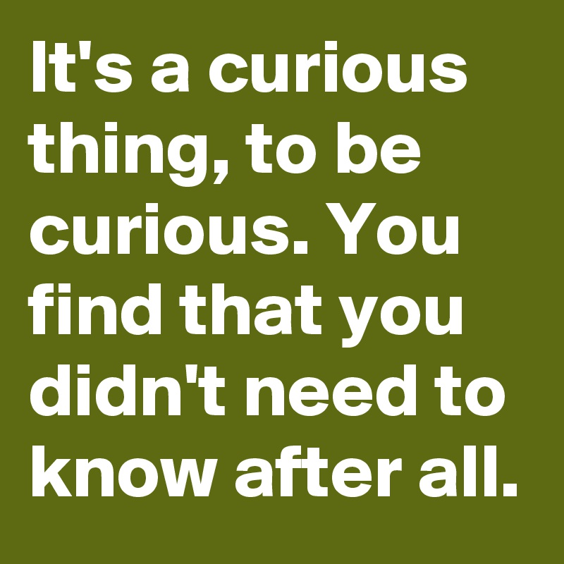 It's a curious thing, to be curious. You find that you didn't need to know after all.
