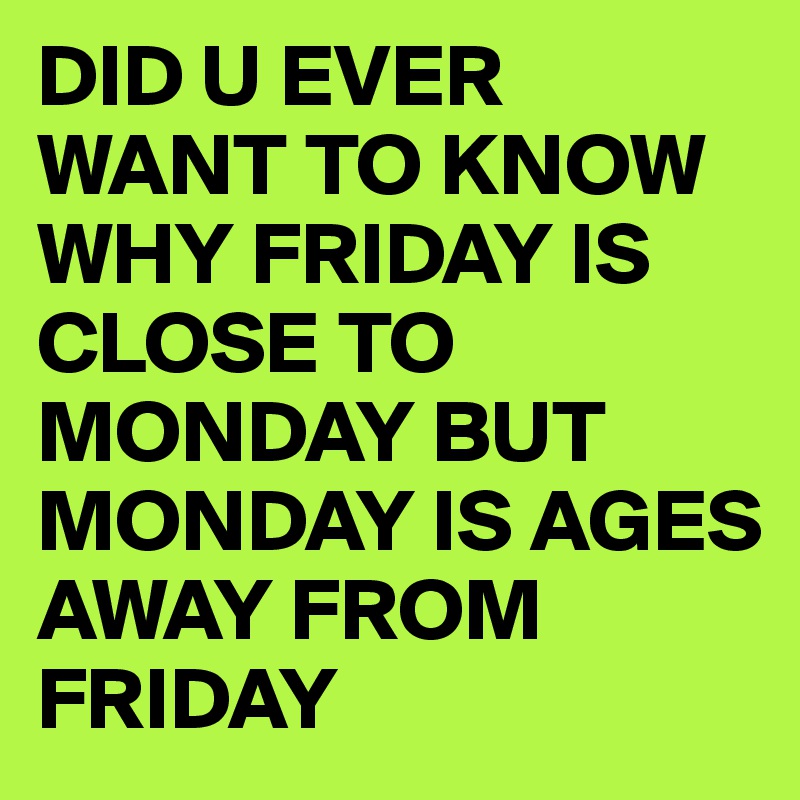 DID U EVER WANT TO KNOW WHY FRIDAY IS CLOSE TO MONDAY BUT MONDAY IS AGES AWAY FROM FRIDAY
