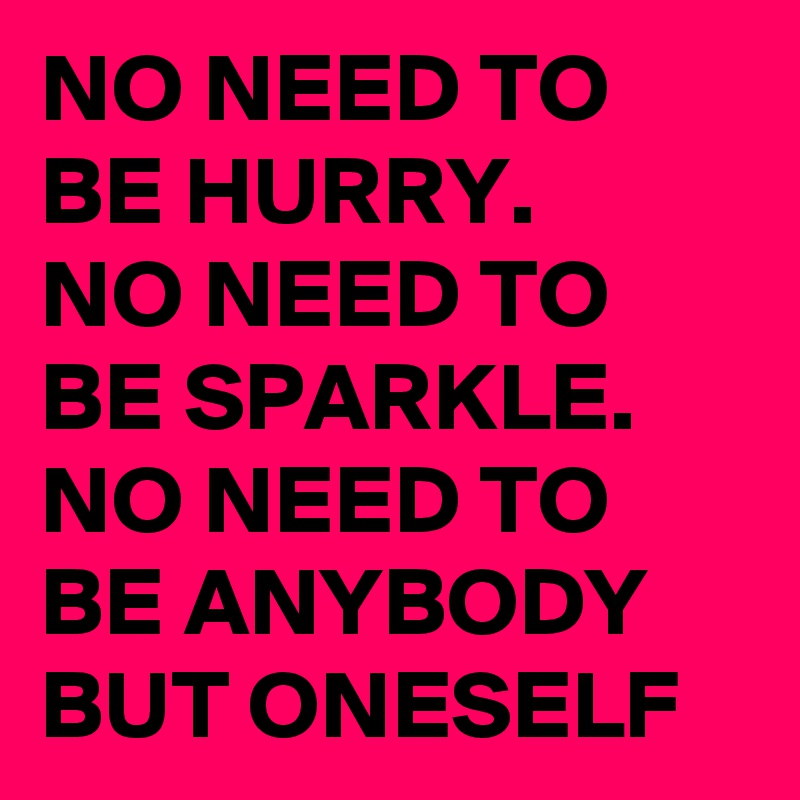 NO NEED TO BE HURRY.      NO NEED TO BE SPARKLE. NO NEED TO BE ANYBODY BUT ONESELF 