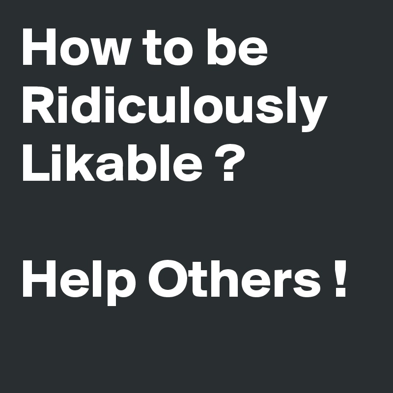 How to be Ridiculously Likable ?

Help Others ! 
