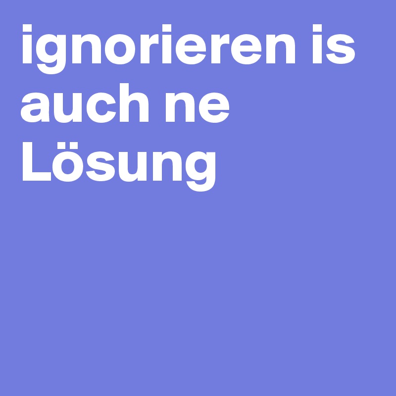 ignorieren is auch ne Lösung


