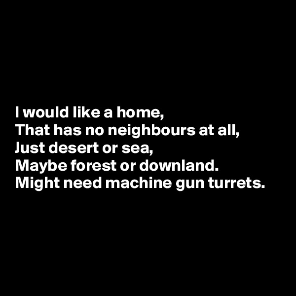 




I would like a home,
That has no neighbours at all,
Just desert or sea,
Maybe forest or downland.
Might need machine gun turrets.




