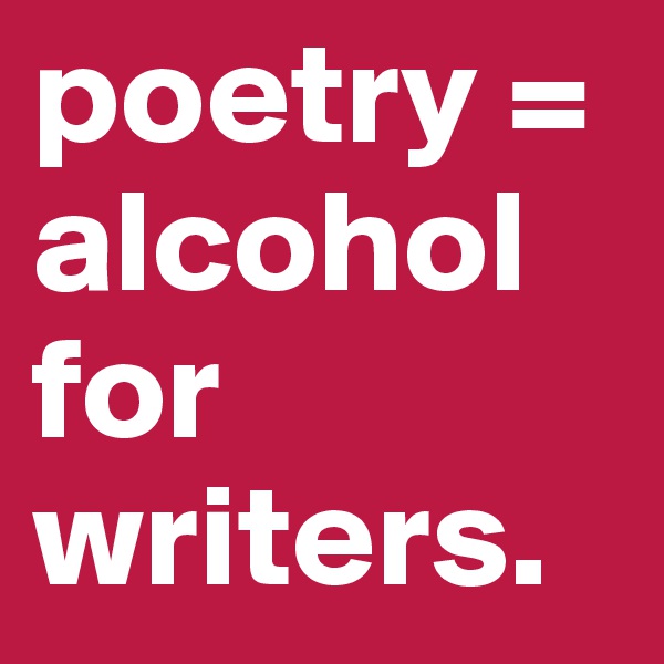 poetry = alcohol for writers.