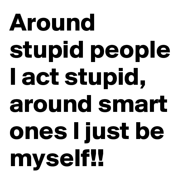 Around stupid people I act stupid, around smart ones I just be myself!!