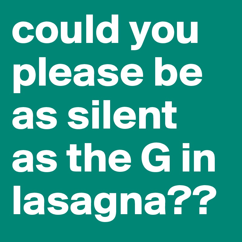 could you please be as silent as the G in lasagna??