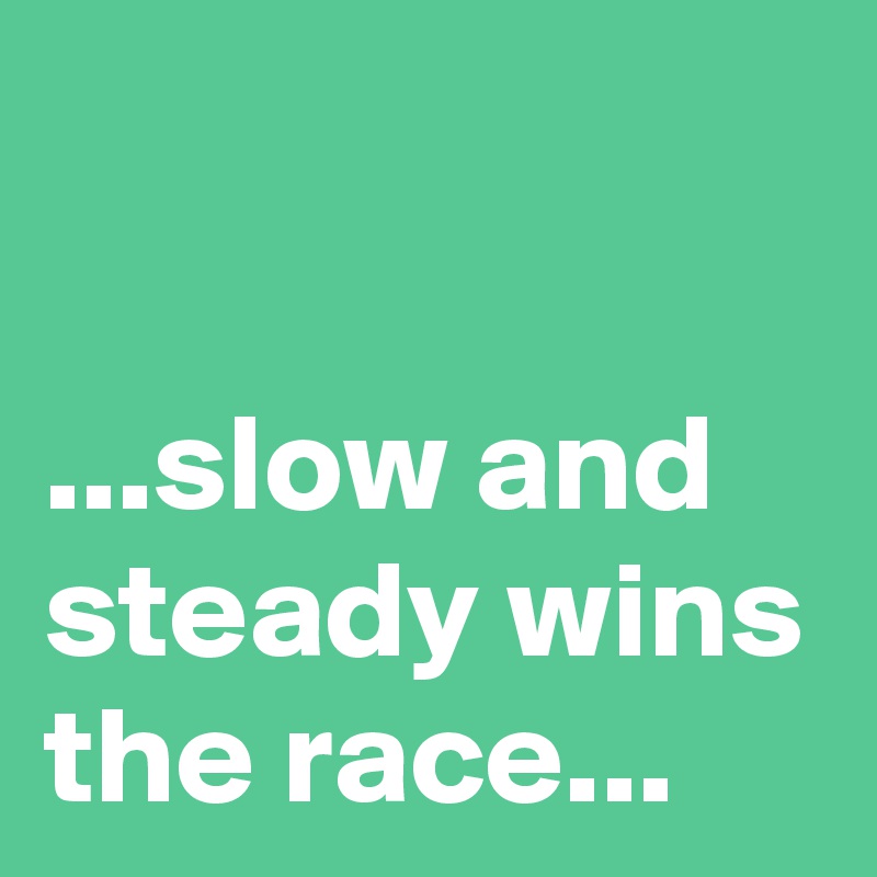

...slow and steady wins the race...