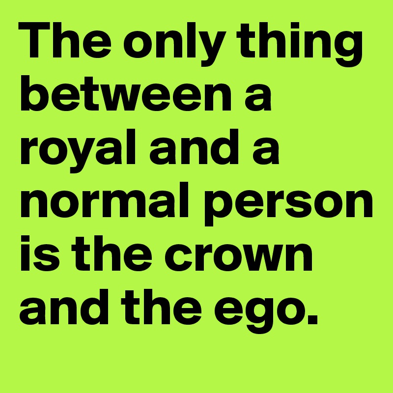 The only thing between a royal and a normal person is the crown and the ego.  