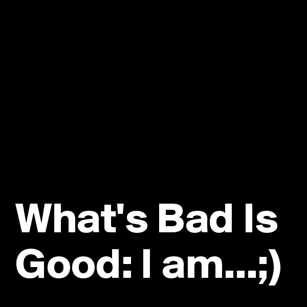 



What's Bad Is Good: I am...;)