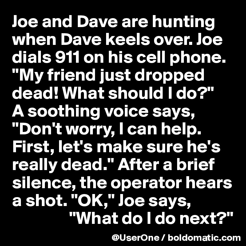 Joe and Dave are hunting when Dave keels over. Joe dials 911 on his cell phone. "My friend just dropped dead! What should I do?"
A soothing voice says, "Don't worry, I can help. First, let's make sure he's really dead." After a brief silence, the operator hears a shot. "OK," Joe says,
                "What do I do next?"