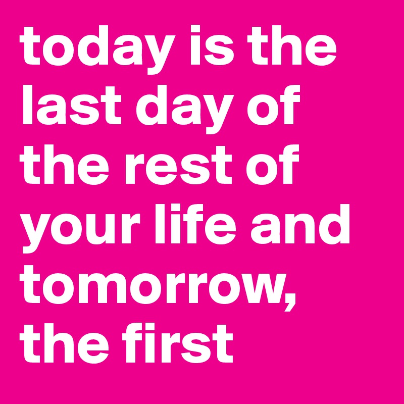 today is the last day of the rest of your life and tomorrow, the first