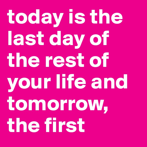 today is the last day of the rest of your life and tomorrow, the first