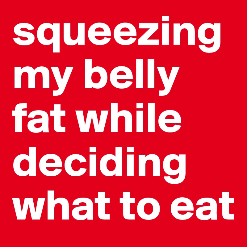 squeezing my belly fat while deciding what to eat