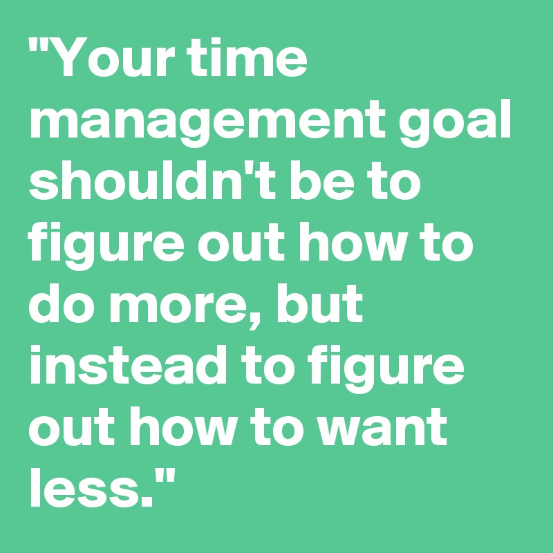 "Your time management goal shouldn't be to figure out how to do more, but instead to figure out how to want less."