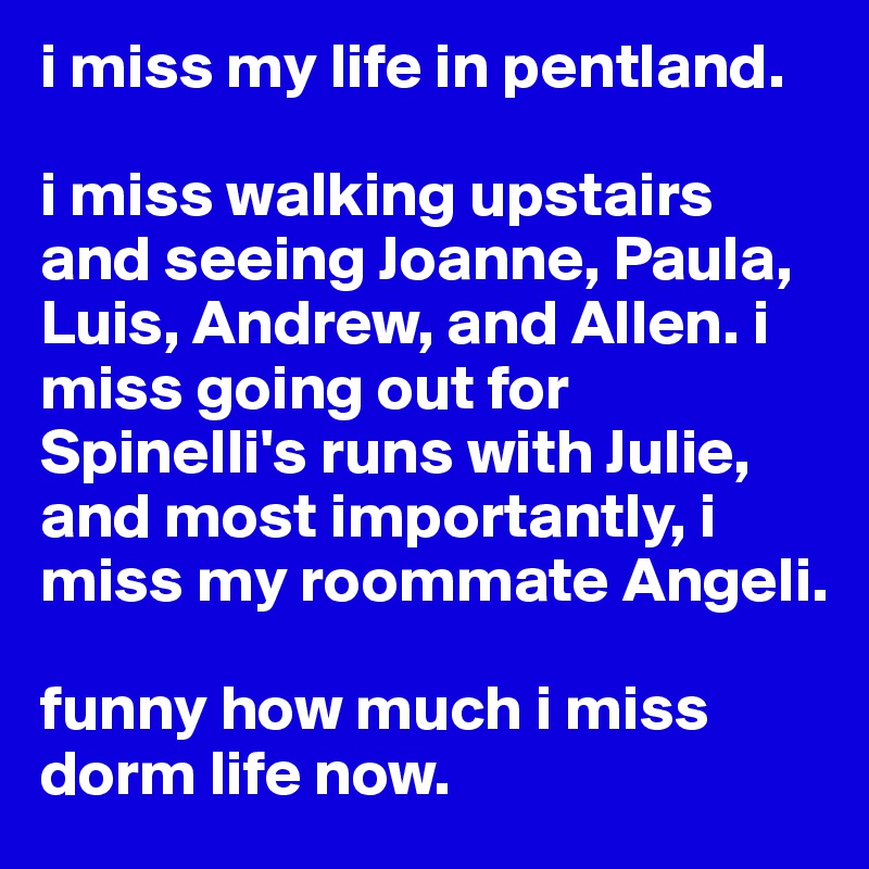 i miss my life in pentland. 

i miss walking upstairs and seeing Joanne, Paula, Luis, Andrew, and Allen. i miss going out for Spinelli's runs with Julie, and most importantly, i miss my roommate Angeli.

funny how much i miss dorm life now.