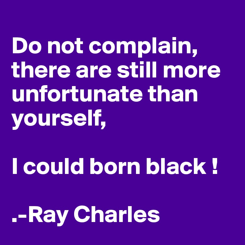 
Do not complain, there are still more unfortunate than yourself, 

I could born black !

.-Ray Charles 