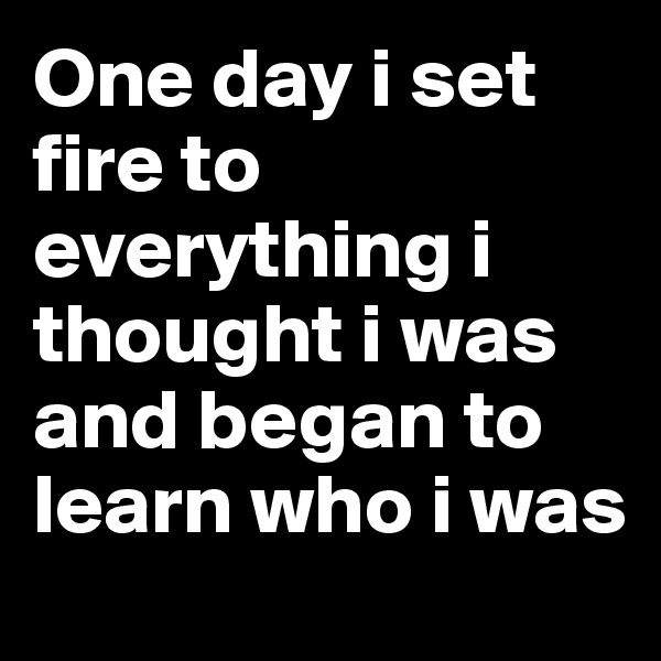One day i set fire to everything i thought i was and began to learn who i was