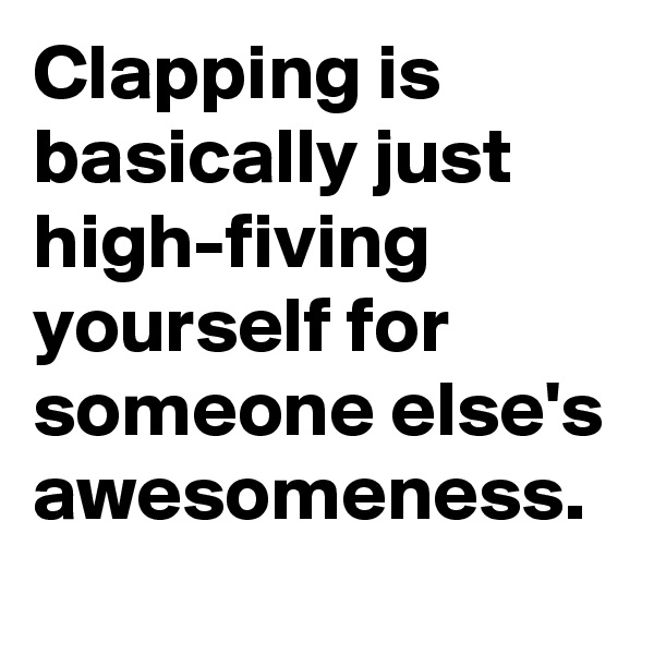 Clapping is basically just high-fiving yourself for someone else's awesomeness.