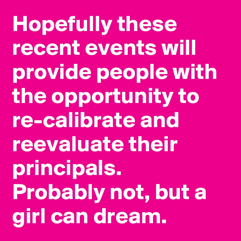Hopefully these recent events will provide people with the opportunity to re-calibrate and reevaluate their principals.  Probably not, but a girl can dream.