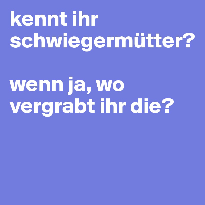 kennt ihr schwiegermütter?

wenn ja, wo vergrabt ihr die?


