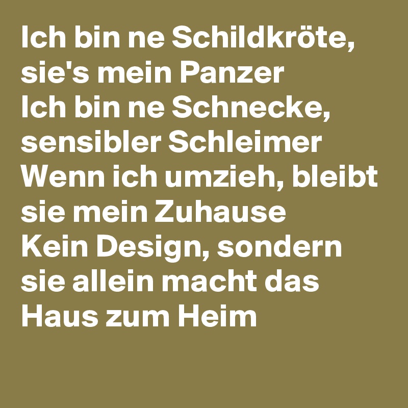 Ich bin ne Schildkröte, sie's mein Panzer
Ich bin ne Schnecke, sensibler Schleimer
Wenn ich umzieh, bleibt sie mein Zuhause
Kein Design, sondern sie allein macht das Haus zum Heim
