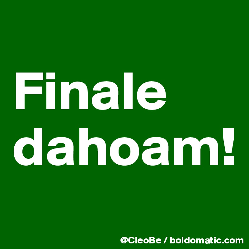 
Finale dahoam!
