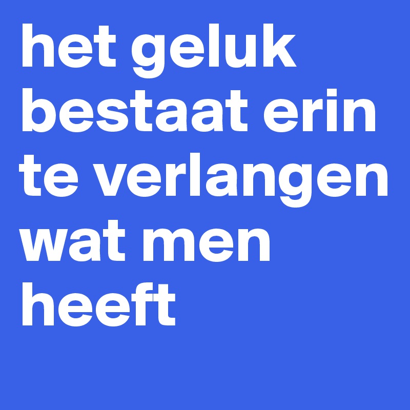 het geluk bestaat erin te verlangen wat men heeft