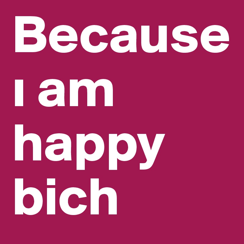 Because i am happy bich 