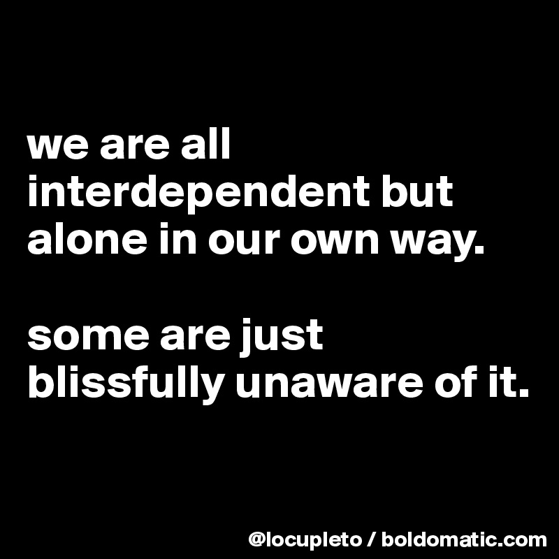 

we are all interdependent but alone in our own way. 

some are just blissfully unaware of it.

