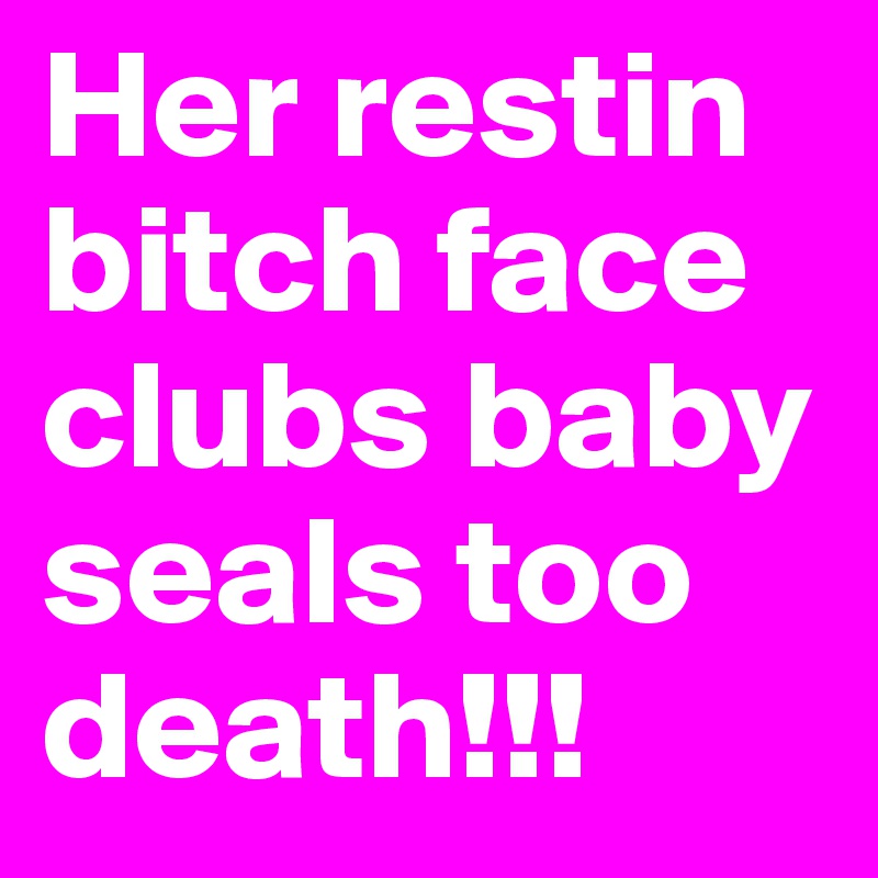 Her restin bitch face clubs baby seals too death!!!