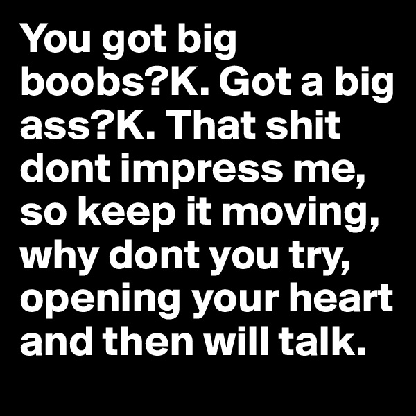You got big boobs?K. Got a big ass?K. That shit dont impress me, so keep it moving, why dont you try, opening your heart and then will talk.