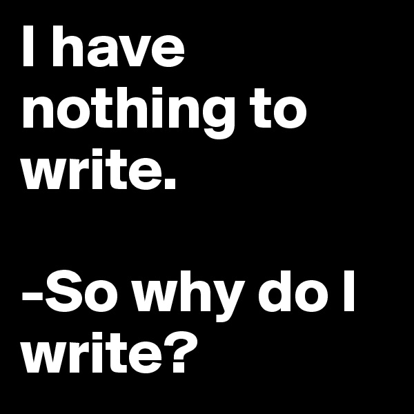 I have nothing to write.

-So why do I write?