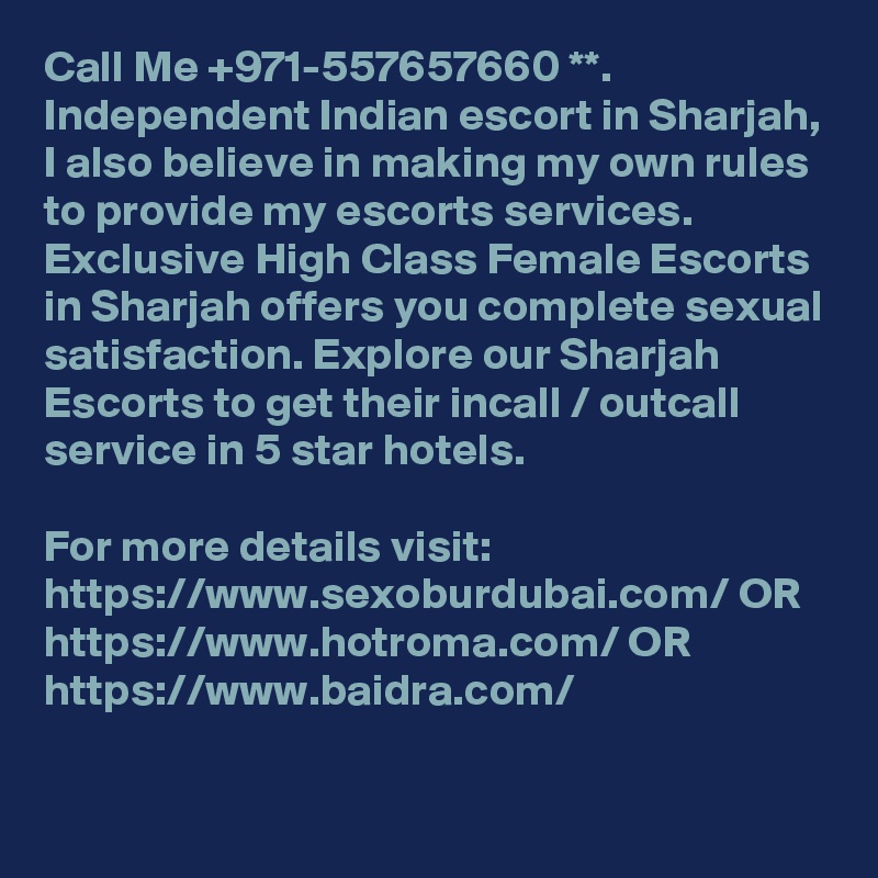 Call Me +971-557657660 **. Independent Indian escort in Sharjah, I also believe in making my own rules to provide my escorts services. Exclusive High Class Female Escorts in Sharjah offers you complete sexual satisfaction. Explore our Sharjah Escorts to get their incall / outcall service in 5 star hotels. 

For more details visit: https://www.sexoburdubai.com/ OR https://www.hotroma.com/ OR https://www.baidra.com/
