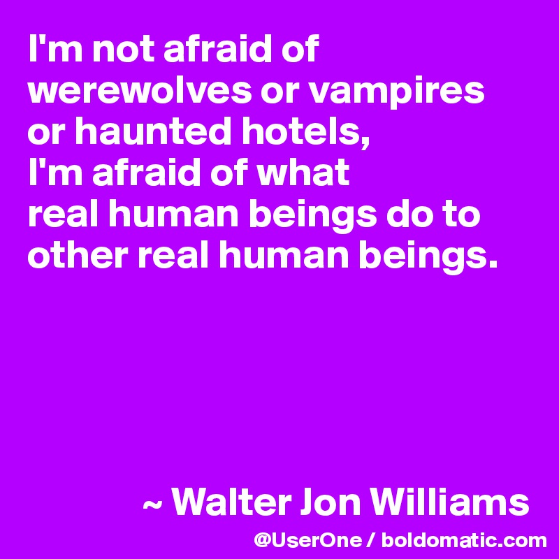 I'm not afraid of werewolves or vampires or haunted hotels, 
I'm afraid of what 
real human beings do to other real human beings.





              ~ Walter Jon Williams