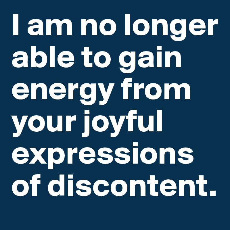 I am no longer able to gain energy from your joyful expressions of discontent.