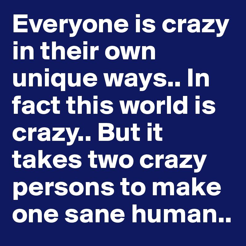 Everyone is crazy in their own unique ways.. In fact this world is crazy.. But it takes two crazy persons to make one sane human..