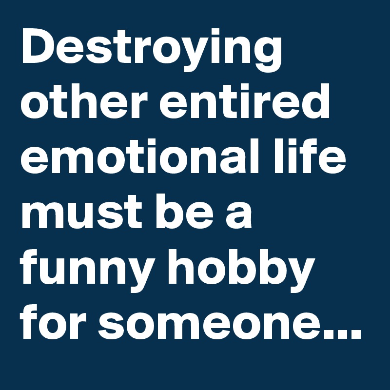 Destroying other entired emotional life must be a funny hobby for someone...