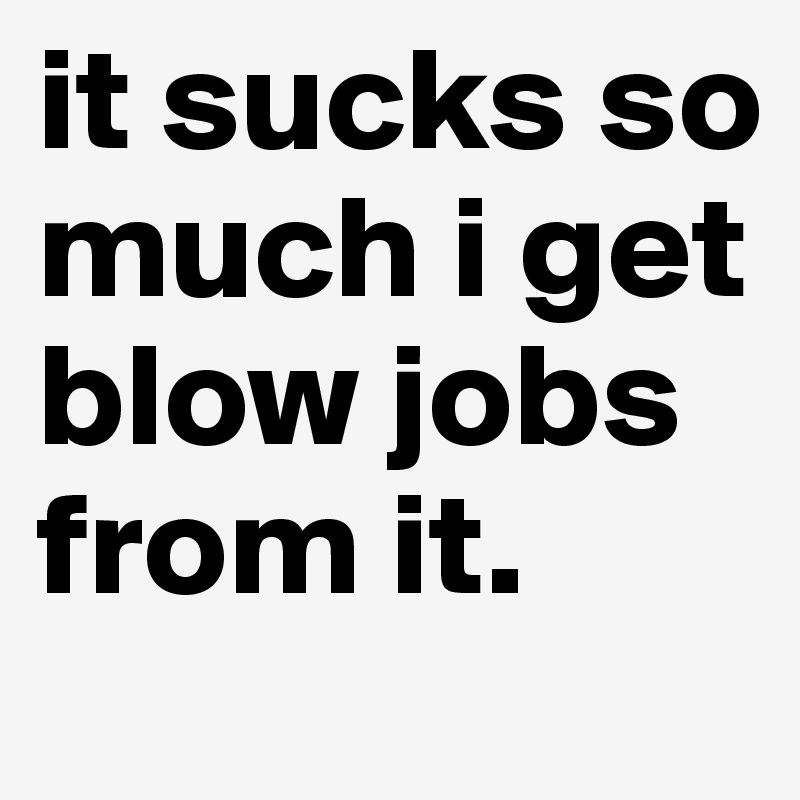 it sucks so much i get blow jobs from it. 