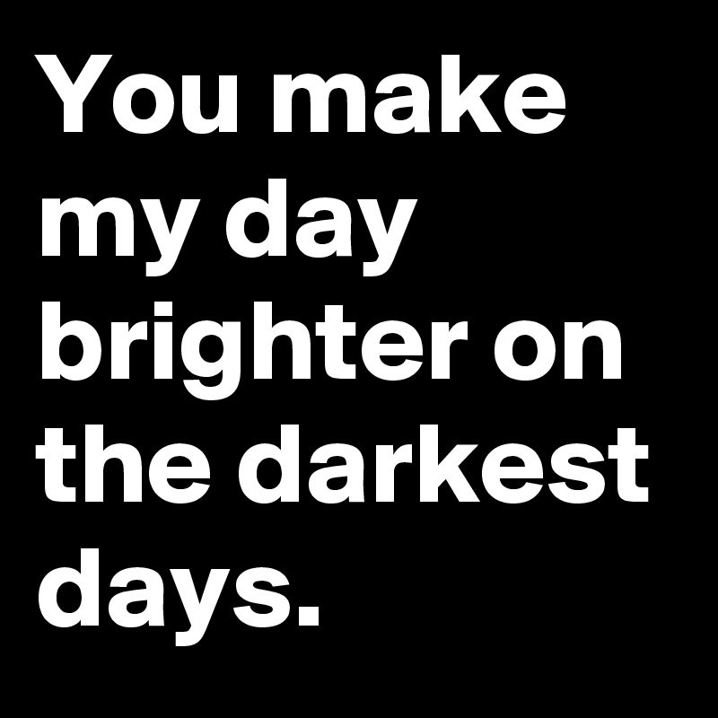 You make my day brighter on the darkest days.