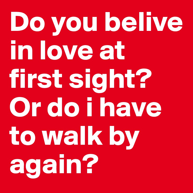Do you belive in love at first sight? Or do i have to walk by again?