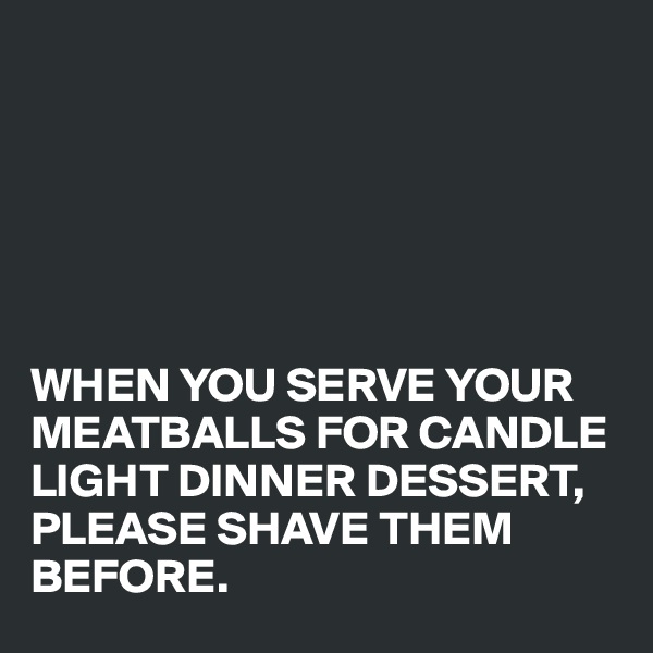 






WHEN YOU SERVE YOUR MEATBALLS FOR CANDLE LIGHT DINNER DESSERT, PLEASE SHAVE THEM BEFORE.