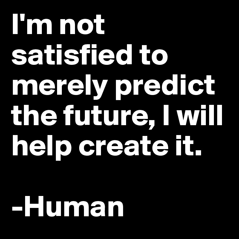 I'm not satisfied to merely predict the future, I will help create it. 

-Human