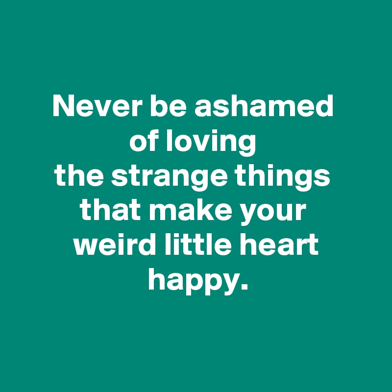 

 Never be ashamed 
 of loving 
 the strange things 
 that make your 
 weird little heart
 happy.

