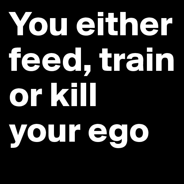 You either feed, train or kill your ego