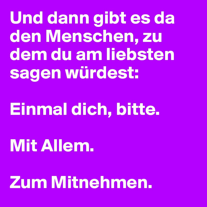 Und dann gibt es da den Menschen, zu dem du am liebsten sagen würdest:

Einmal dich, bitte. 

Mit Allem.

Zum Mitnehmen.