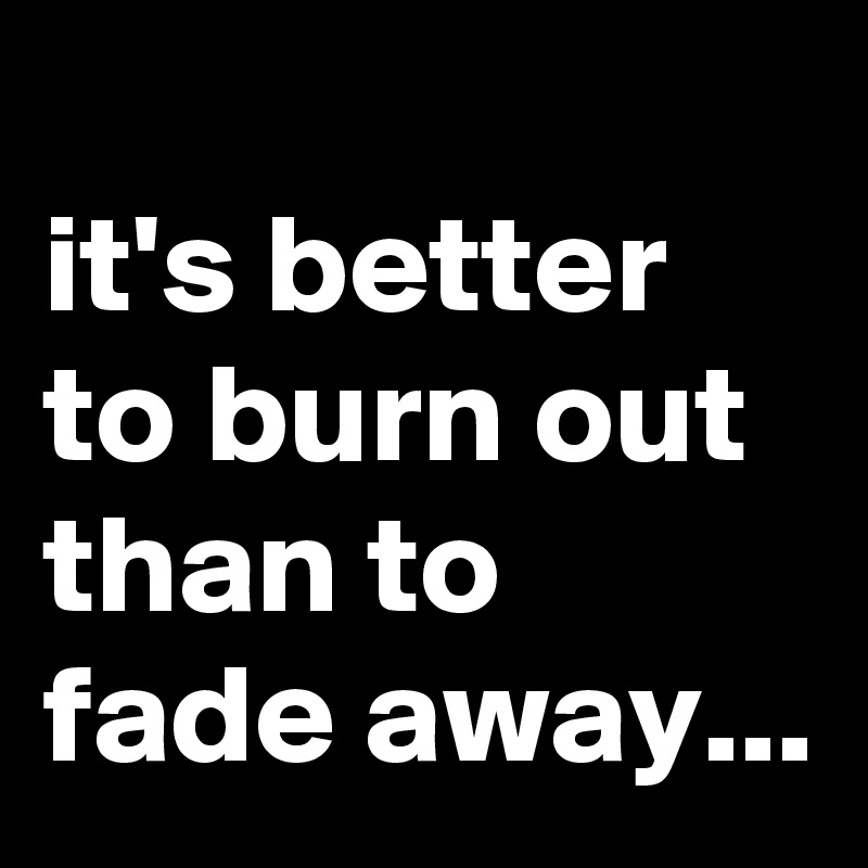 
it's better to burn out than to fade away...