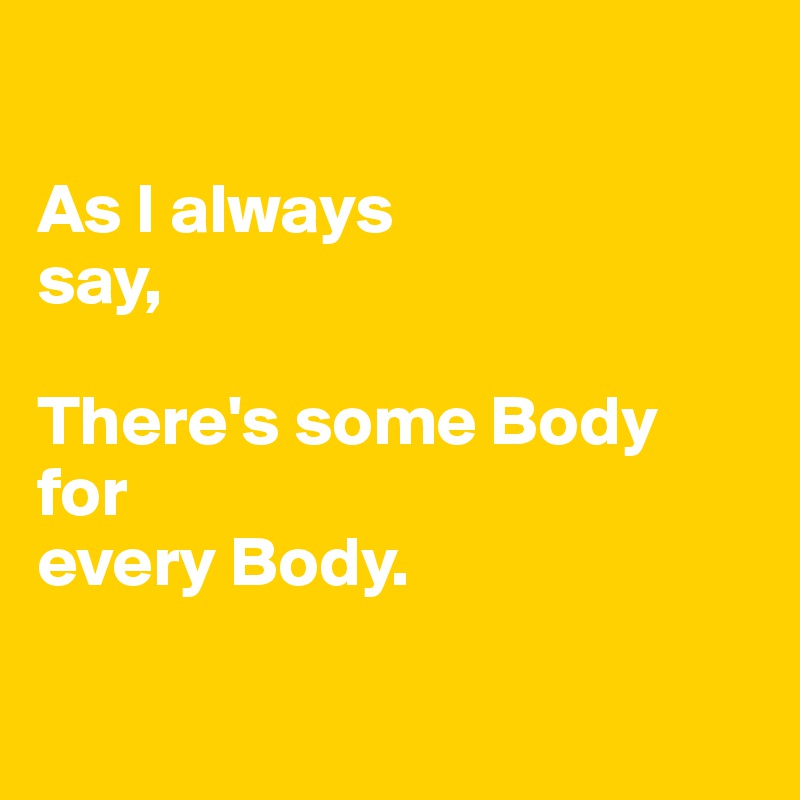

As I always                          say,

There's some Body
for 
every Body.

